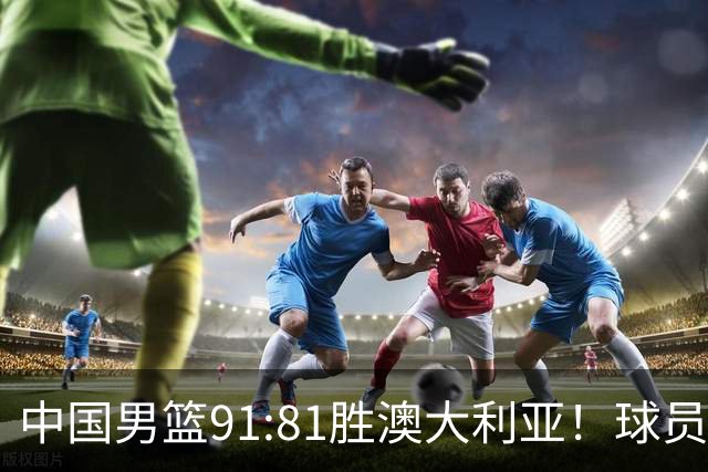 中国男篮91:81胜澳大利亚！球员评分：5人满分，3人优秀，2人拉胯